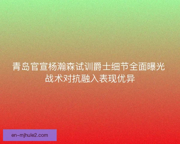 青岛官宣杨瀚森试训爵士细节全面曝光 战术对抗融入表现优异