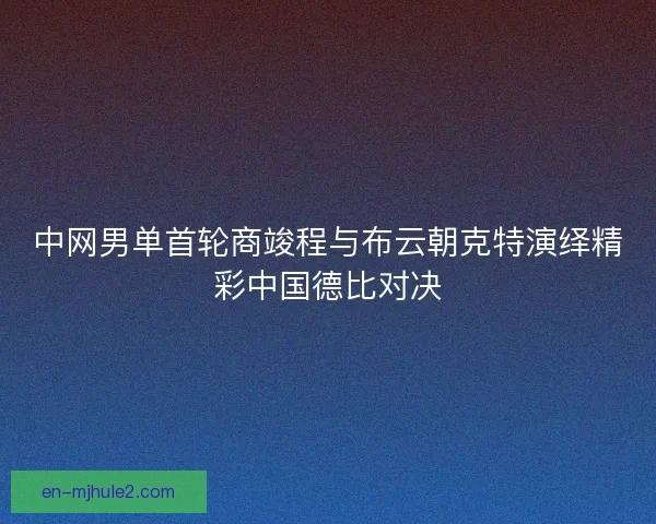 中网男单首轮商竣程与布云朝克特演绎精彩中国德比对决