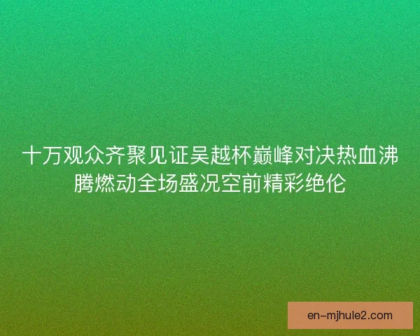 十万观众齐聚见证吴越杯巅峰对决热血沸腾燃动全场盛况空前精彩绝伦
